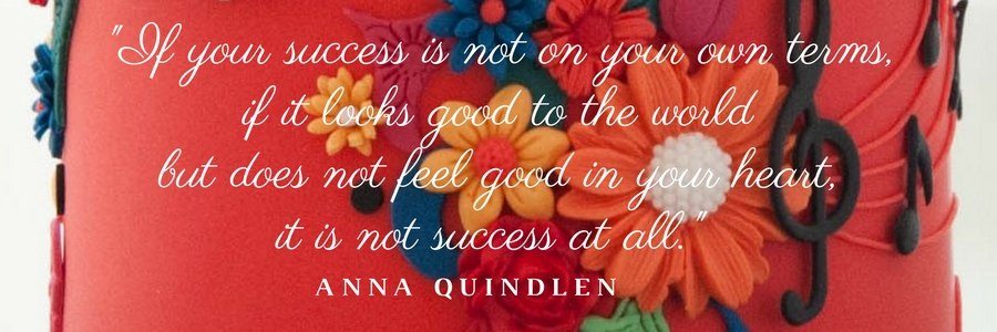 "If your success is not on your own terms, if it looks good to the world but does not feel good in your heart, it is not success at all." Anna Quindlen