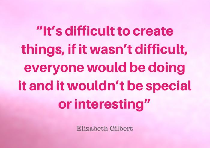 “It’s difficult to create things, if it wasn’t difficult, everyone would be doing it and it wouldn’t be special or interesting” quote by Elizabeth Gilbert